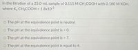 In the titration of a 25.0-mL sample of 0.115 M CH3COOH with 0.180 M KOH,
where Ka CH3COOH = 1.8x10-5
The pH at the equivalence point is neutral.
O The pH at the equivalence point is < 0.
O The pH at the equivalence point is > 7.
O The pH at the equivalence point is equal to 4.
