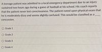 A teenage patient was admitted to a local emergency department due to an injury
sustained two hours ago during a game of football at his school. His coach reports
that the patient never lost consciousness. The patient noted upon physical exam that
he is moderately dizzy and seems slightly confused. This would be classified as a
concussion.
Grade 1
O Grade 2
O Grade 3
O Grade 4
