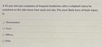 **Question:**

A 45-year-old man complains of frequent headaches after a whiplash injury he sustained on the ride home from work one day. The most likely form of brain injury is:

- [ ] Disseminated
- [ ] Focal
- [ ] Diffuse
- [ ] Polar

**Explanation:**
This question pertains to recognizing the type of brain injury most likely associated with symptoms following a whiplash injury. Whiplash can cause various forms of brain injuries due to the sudden movement of the head, leading to different trauma types.

**Answer Options:**
- **Disseminated:** This aren’t typically a form of brain injury associated with singular traumatic events like whiplash.
- **Focal:** This refers to injuries concentrated in a single area of the brain, which is less common with whiplash.
- **Diffuse:** This is a more common form of brain injury in whiplash cases, where the injury is spread throughout the brain due to the shaking movement.
- **Polar:** This term is not commonly used in describing brain injuries related to whiplash.

The most accurate answer to this question would likely be **Diffuse**, as this type of injury results from widespread brain trauma, typical of the motion-based injury like whiplash.