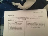 Mark this Question
Question #6
Aaron and Bashira both have a mix of pens and pencils in their pencil cases. Determine
who has the least amount of pencils, and by how much. Use let statements and
equations in your solution and show your work.
B)
Bashira
A)
Aaron
Aaron has more pens than pencils.
The number of pens and the
number of pencils that Aaron has
Altogether, Bashira has a total of 36
pens and pencils. Twelve more than
the number of pencils equals triple
the number of pens.
are consecutive even numbers.
Half the number of pencils plus
double the number of pens equals
twenty-nine.
