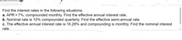 Find the interest rates in the following situations.
a. APR = 7%, compounded monthly. Find the effective annual interest rate.
b. Nominal rate is 10% compounded quarterly. Find the effective semi-annual rate.
c. The effective annual interest rate is 16.28% and compounding is monthly. Find the nominal interest
rate.
