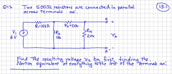 Q13
V₁
6 V
Two 500 resistors are connected in parallel
across terminals
aa.
+1
mr
R₁-10kSL
M.
3R₂
lok
R₂=20k
SRA
20k
of
a
+
V₂
13.1
Find the resulting voltage V₂ by first finding the.
Norton equivalent of everything to the left of the terminals aa]