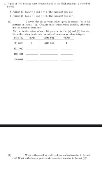 7. A pair of 7-bit floating point formats, based on the IEEE standard, is described
below:
• Format (a) has k = 3 and n = 4. The exponent bias is 3.
Format (b) has k = 4 and n = 3. The exponent bias is 7.
(a)
Convert the bit patterns below, given in format (a) to bit
patterns in format (b). Convert exact values when possible, otherwise
use the round-to-even rule.
Also, write the values of each bit pattern, for the (a) and (b) formats.
Write the values, in decimal, as rational numbers, or whole integers.
Bits (a) Value
Bits (b)
Value
1
0111 000
011 0000
101 1010
110 1011
000 0011
1
(b)
What is the smallest positive denormalized number in format
(b)? What is the largest positive denormalized number in format (b)?