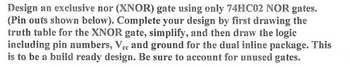 Design an exclusive nor (XNOR) gate using only 74HC02 NOR gates.
(Pin outs shown below). Complete your design by first drawing the
truth table for the XNOR gate, simplify, and then draw the logic
including pin numbers, Vec and ground for the dual inline package. This
is to be a build ready design. Be sure to account for unused gates.