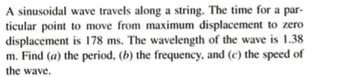 A sinusoidal wave travels along a string. The time for a par-
ticular point to move from maximum displacement to zero
displacement is 178 ms. The wavelength of the wave is 1.38
m. Find (a) the period, (b) the frequency, and (c) the speed of
the wave.