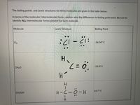 The boiling points and Lewis structures for three molecules are given in the table below.
In terms of the molecules' intermolecular forces, explain why the differences in boiling point exist. Be sure to
identify ALL Intermolecular forces present for each molecule.
Molecule
Lewis Structure
Boiling Point
Cl2
-34.04° C
:1ラーラ:
H.
-19.0° C
CH20
64.7° C
CH3OH
H-(-0-H
Hー フーH
