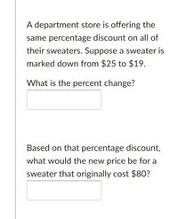 A department store is offering the
same percentage discount on all of
their sweaters. Suppose a sweater is
marked down from $25 to $19.
What is the percent change?
Based on that percentage discount,
what would the new price be for a
sweater that originally cost $80?
