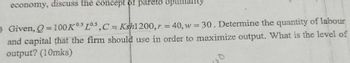 economy, discuss the concept of pareto optimality
=
Given, Q-100 Ks La,C Ksh1200, 40, w=30. Determine the quantity of labour
and capital that the firm should use in order to maximize output. What is the level of
output? (10mks)
110