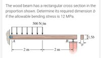 The wood beam has a rectangular cross section in the
proportion shown. Determine its required dimension b
if the allowable bending stress is 12 MPa.
500 N/m
1.5b
|A
В
2 m
-2 m
