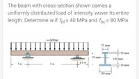 The beam with cross-section shown carries a
uniformly distributed load of intensity wover its entire
length. Determine w if fpts 40 MPa and fpcs 80 MPa.
w (kN/m)
75 mm
10 mm
10 mm-
150 mm
0.5 m
:10 mm
3 m
1 m
150 mm
