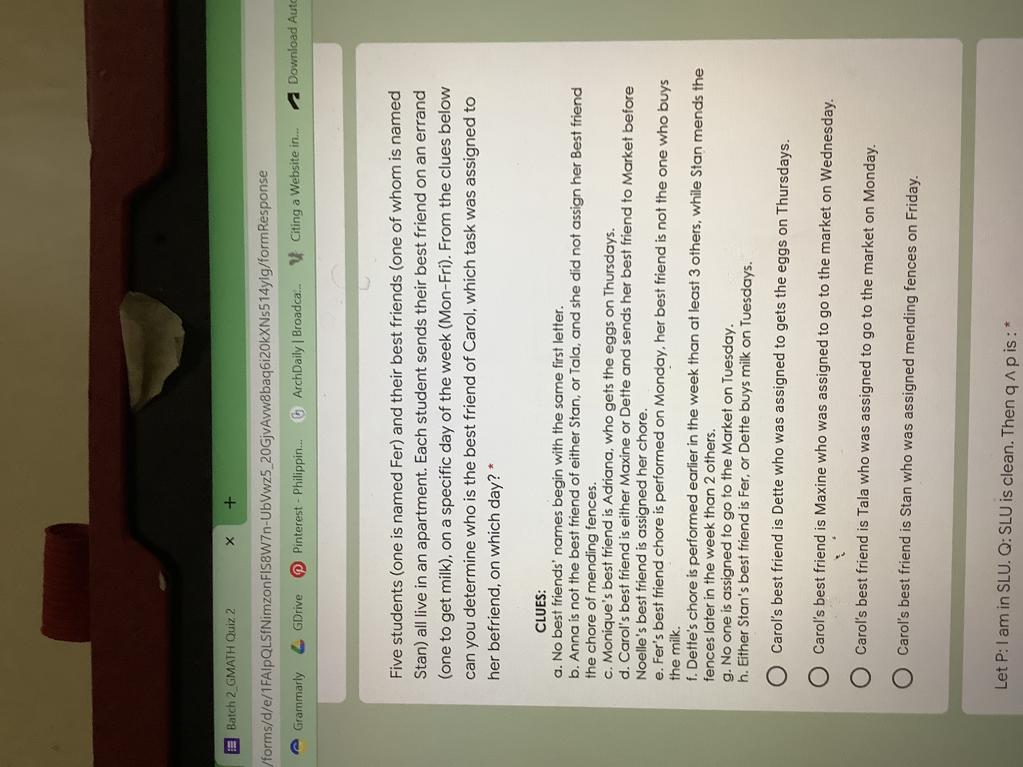 Batch 2 GMATH Quiz 2
/forms/d/e/1FAlpQLSfNimzonFIS8W7n-UbVwz5_20GjvAvw8baq6i20kXNs514ylg/formResponse
A Download Auto
Grammarly GDrive
Pinterest- Philippin...
ArchDaily | Broadca. Citing a Website in.
Five students (one is named Fer) and their best friends (one of whom is named
Stan) all live in an apartment. Each student sends their best friend on an errand
(one to get milk), on a specific day of the week (Mon-Fri). From the clues below
can you determine who is the best friend of Carol, which task was assigned to
her befriend, on which day?
CLUES:
a. No best friends' names begin with the same first letter.
b. Anna is not the best friend of either Stan, or Tala, and she did not assign her Best friend
the chore of mending fences.
c. Monique's best friend is Adriana, who gets the eggs on Thursdays.
d. Carol's best friend is either Maxine or Dette and sends her best friend to Market before
Noelle's best friend is assigned her chore.
e. Fer's best friend chore is performed on Monday, her best friend is not the one who buys
the milk.
f. Dette's chore is performed earlier in the week than at least 3 others, while Stan mends the
fences later in the week than 2 others.
g. No one is assigned to go to the Market on Tuesday.
h. Either Stan's best friend is Fer, or Dette buys milk on Tuesdays.
O Carol's best friend is Dette who was assigned to gets the eggs on Thursdays.
O Carol's best friend is Maxine who was assigned to go to the market on Wednesday.
O Carol's best friend is Tala who was assigned to go to the market on Monday.
O Carol's best friend is Stan who was assigned mending fences on Friday.
Let P:l am in SLU. Q: SLU is clean. Then q apis:*
