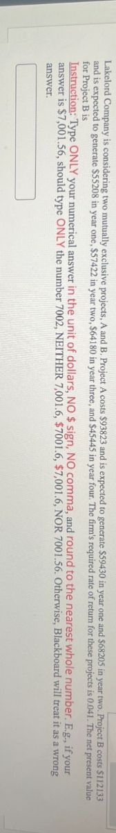 Lakelord Company is considering two mutually exclusive projects, A and B. Project A costs $93823 and is expected to generate $59430 in year one and $68205 in year two. Project B costs $112133
and is expected to generate $55208 in year one, $57422 in year two, $64180 in year three, and $45445 in year four. The firm's required rate of return for these projects is 0.041. The net present value
for Project B is
Instruction: Type ONLY your numerical answer in the unit of dollars, NO $ sign, NO comma, and round to the nearest whole number. E.g., if your
answer is $7,001.56, should type ONLY the number 7002, NEITHER 7,001.6, $7001.6, $7,001.6, NOR 7001.56. Otherwise, Blackboard will treat it as a
answer.
wrong