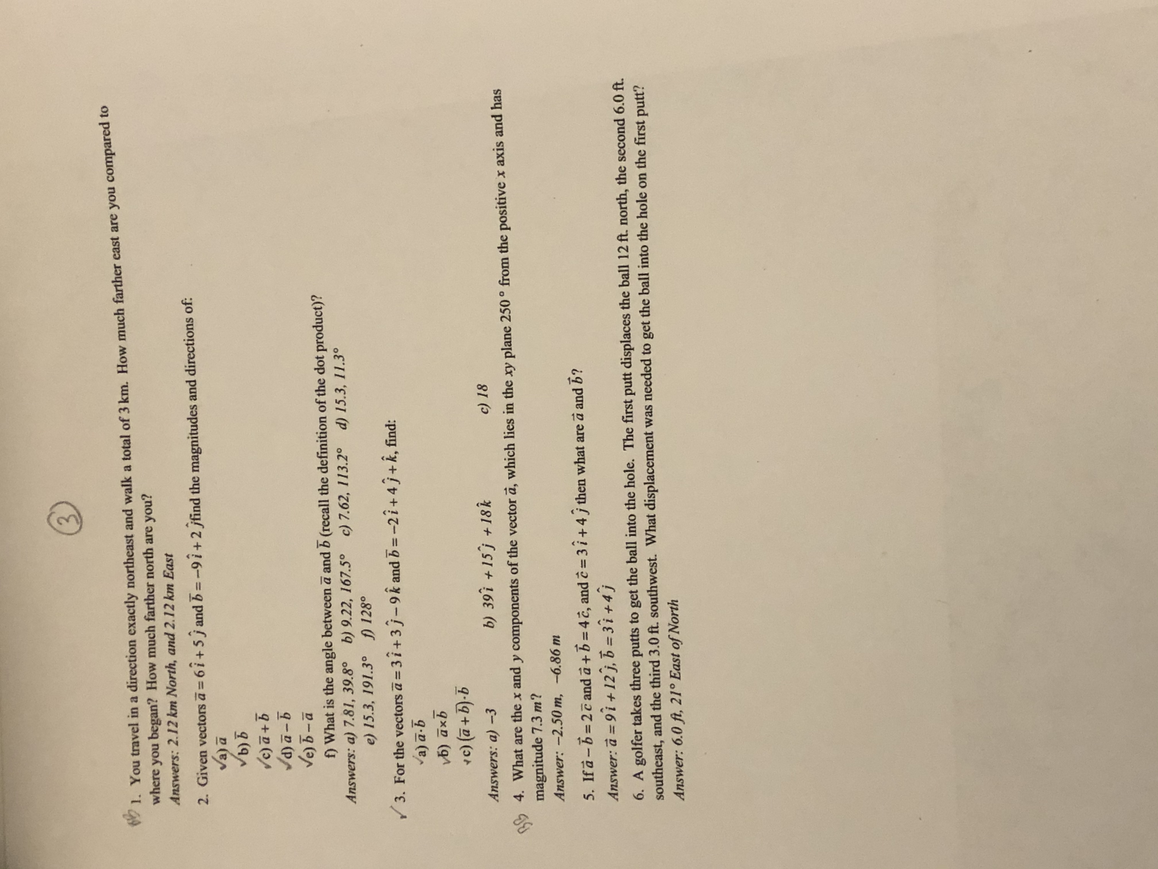 1. **Problem 1**: You travel in a direction exactly northeast and walk a total of 3 km. How much farther east are you compared to where you began? How much farther north are you?
   - **Answers**: 2.12 km North, and 2.12 km East.

2. **Problem 2**: Given vectors \(\vec{a} = 6\hat{i} + 5\hat{j}\) and \(\vec{b} = -9\hat{i} + 2\hat{j}\), find the magnitudes and directions of:
   - \( (a) \, \vec{a} \)
   - \( (b) \, \vec{b} \)
   - \( (c) \, \vec{a} + \vec{b} \)
   - \( (d) \, \vec{a} - \vec{b} \)
   - \( (e) \, \vec{b} - \vec{a} \)

   - **Question**: What is the angle between \(\vec{a}\) and \(\vec{b}\) (recall the definition of the dot product)?
   - **Answers**:
     - a) 7.81, 39.8°
     - b) 9.22, 167.5°
     - c) 7.62, 113.2°
     - d) 15.3, 11.3°
     - e) 15.3, 191.3°
     - f) 128°

3. **Problem 3**: For vectors \(\vec{a} = 3\hat{i} + 3\hat{j} - 9\hat{k}\) and \(\vec{b} = -2\hat{i} + 4\hat{j} + \hat{k}\), find:
   - \( (a) \, \vec{a} \cdot \vec{b} \)
   - \( (b) \, \vec{a} \times \vec{b} \)
   - \( (c) \, (\vec{a} + \vec{b}) \cdot \vec{b} \)

   - **Answers**:
     - a) \(-3\)
     - b