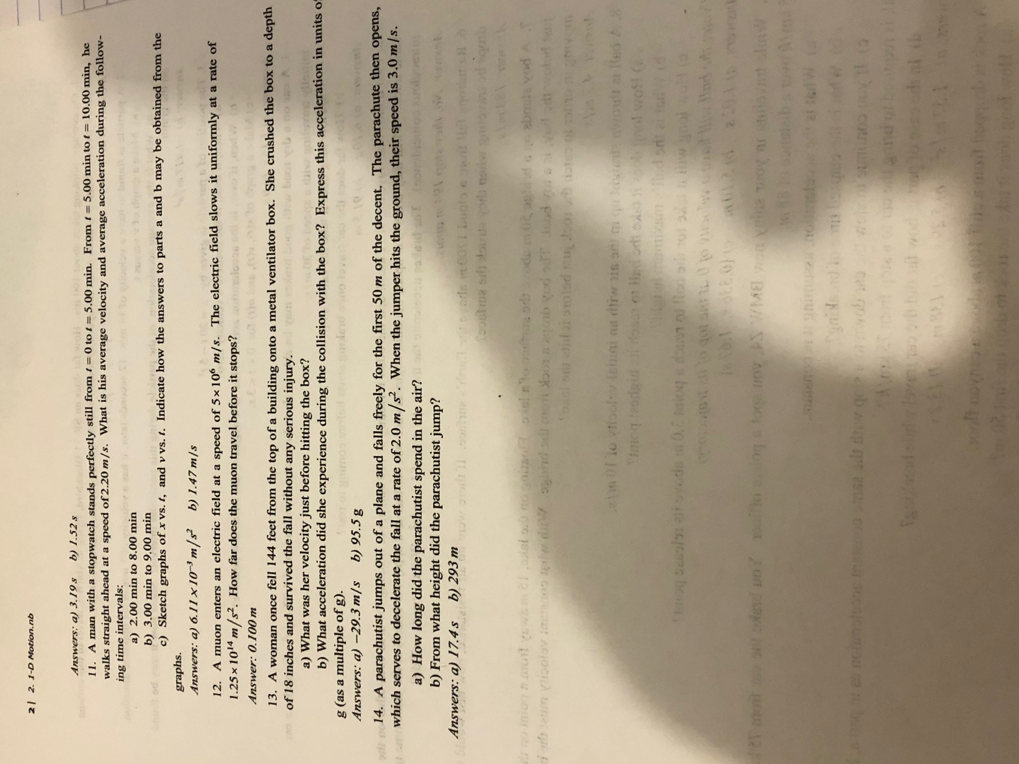 **Transcription of Educational Text on Motion**

---

**Answers: a) 3.19 m, b) 1.52**

11. A man with a stopwatch stands perfectly still from \( t = 0 \) to \( t = 5.00 \, \text{min} \). From \( t = 5.00 \, \text{min} \) to \( t = 10.00 \, \text{min} \), he walks straight ahead at a speed of \( 2.20 \, \text{m/s} \). What is his average velocity and average acceleration during the following time intervals:  
a) 2.00 min to 8.00 min  
b) 3.00 min to 9.00 min  
c) Sketch graphs of \( v \) vs. \( t \), and \( v \) vs. \( t \). Indicate how the answers to parts a and b may be obtained from the graphs.

*Answers:* a) \( 0.611 \times 10^{-3} \, \text{m/s}^2 \), b) 1.47 m/s

12. A muon enters an electric field at a speed of \( 5 \times 10^6 \, \text{m/s} \). The electric field slows it uniformly at a rate of \( 1.25 \times 10^{14} \, \text{m/s}^2 \). How far does the muon travel before it stops?

*Answer:* 0.100 m

13. A woman once fell 144 feet from the top of a building onto a metal ventilator box. She crushed the box to a depth of 18 inches and survived the fall without any serious injury.  
a) What was her velocity just before hitting the box?  
b) What acceleration did she experience during the collision with the box? Express this acceleration in units of \( g \) (as a multiple of \( g \)).

*Answers:* a) \( -29.3 \, \text{m/s} \), b) 95.5 \( g \)

14. A parachutist jumps out of a plane and falls freely for the first 50 m of the descent. The parachute then opens, which serves to decelerate the fall at a rate of \( 2.0 \, \