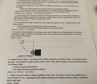 1. A 0.15 kg hockey puck is initially sliding in the positive x direction at 1.0 m/s. A player taps the puck, exerting a
force of 3.0 in the positive y direction for a time of 0.1 s. What is the puck's final velocity (magnitude and direction)?
Answer: 2.236 m/s at 63.4°above the horizontal
2. A 1000 kg car travelling west at 20 m/s collides with a 800 kg car travelling east at 16 m/s. The collision locks the
cars together.
a) What is the velocity (magnitude and direction) of the two-car system after the collision?
b) Now assume the 800 kg car is moving with the same velocity as before but travelling north when the
collision occurs. What is the velocity (magnitude and direction) of the cars after they have collided?
Answers: a) 4.0 m/s westward
b) 13.2 m/s at 57°west of north
3. A neutron decays into a proton, and an electron. The neutron was initially at rest. After the decay, the electron is
found to be travelling at a velocity of 0.2 c in the positive x direction (here, the speed is represented as a fraction of the
speed of light, c). What is the direction and speed of the proton?
Answer: -3.3×10 m/s
4. A 1.2 kg medicine ball drops vertically onto a floor, hitting with a speed of 25 m/s. It rebounds with an initial
speed of 10 m/s.
a) What impulse acts on the ball during the contact with the floor?
b) If the time of contact is 0.020 s, what average force is exerted on the floo
Answers: a) 42 J.s b) 2.1 x10³ N
5. An electron collides elastically with a hydrogen atom, which is initially at rest. What percentage of the electron's
initial kinetic energy is transferred to the hydrogen atom? Note that the mass of the hydrogen atom is 1840 times
greater than that of the electron.
Answer: 0.22%
6. Consider the above figure. A steel ball of mass 0.500 kg is fastened to a cord 70.0 cm long. It is released when it is
horizontal. At the bottom of its path, it strikes a block of mass 2.5 kg, which is initially at rest on a frictionless surface.
The collision is elastic.
a) What is the speed of the ball and
b) the speed of the block just after the collision?
Answers: a) -2.47 m/s b) 1.23 m/s
7. A bullet of mass 10 g strikes a ballistic pendulum of mass 2.0 kg. The center of mass of the pendulum rises a
vertical distance of 12 cm. Assuming the bullet remains embedded in the pendulum after the collision, calculate the
bullet's initial speed.
Answer: 310 m/s
