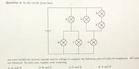 Question 4: In the circuit given here,
E
A
F
use your models for electric current and/or voltage to compare the following pairs of bulbs for brightness. All bulbs
are identical. In each case, explain your reasoning.
a) A and B
b) B and C
c) D and E
d) A and G
