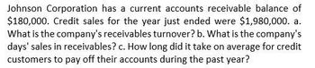 Johnson Corporation has a current accounts receivable balance of
$180,000. Credit sales for the year just ended were $1,980,000. a.
What is the company's receivables turnover? b. What is the company's
days' sales in receivables? c. How long did it take on average for credit
customers to pay off their accounts during the past year?