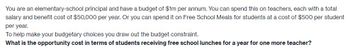 You are an elementary-school principal and have a budget of $1m per annum. You can spend this on teachers, each with a total
salary and benefit cost of $50,000 per year. Or you can spend it on Free School Meals for students at a cost of $500 per student
per year.
To help make your budgetary choices you draw out the budget constraint.
What is the opportunity cost in terms of students receiving free school lunches for a year for one more teacher?