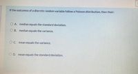 If the outcomes of a discrete random variable follow a Poisson distribution, then their:
O A. median equals the standard deviation.
O B. median equals the variance.
O C. mean equals the variance.
O D. mean equals the standard deviation.
