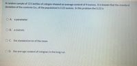 A random sample of 121 bottles of cologne showed an average content of 4 ounces. It is known that the standard
deviation of the contents (i.e., of the population) is 0.22 ounces. In this problem the 0.22 is
O A. a parameter
O B. a statistic
O C. the standard error of the mean
O D. the average content of colognes in the long run
