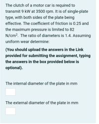 The clutch of a motor car is required to
transmit 9 kW at 3500 rpm. It is of single-plate
type, with both sides of the plate being
effective. The coefficient of friction is 0.25 and
the maximum pressure is limited to 82
N/cm2. The ratio of diameters is 1.4. Assuming
uniform wear determine:
(You should upload the answers in the Link
provided for submitting the assignment, typing
the answers in the box provided below is
optional).
The internal diameter of the plate in mm
The external diameter of the plate in mm
