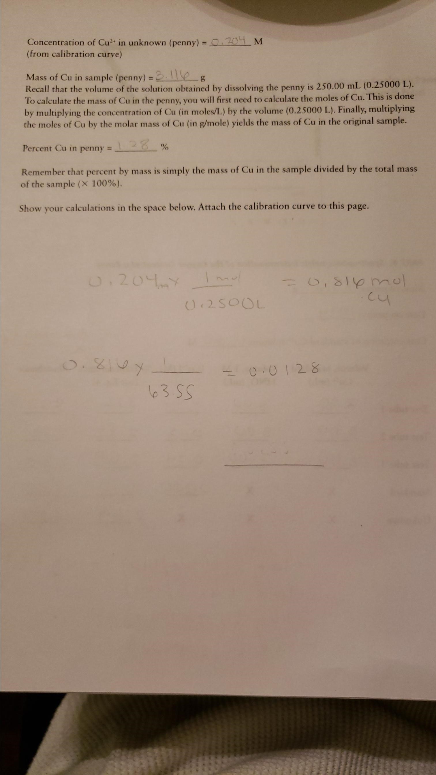 Concentration of Cu in unknown (penny) O 201 M
(from calibration curve)
Mass of Cu in sample (penny) .
Recall that the volume of the solution obtained by dissolving the penny is 250.00 mL (0.25000 L).
To calculate the mass of Cu in the penny, you will first need to calculate the moles of Cu. This is done
by multiplying the concentration of Cu (in moles/L) by the volume (0.25000 L). Finally, multiplying
the moles of Cu by the molar mass of Cu (in g/mole) yields the mass of Cu in the original sample.
128 %
Percent Cu in penny =
Remember that percent by mass is simply the mass of Cu in the sample divided by the total mass
of the sample (X 100 %).
Show your calculations in the space below. Attach the calibration curve to this page.
O.204
U 250OL
O.810
0.0128
