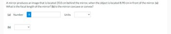 A mirror produces an image that is located 20.0 cm behind the mirror, when the object is located 8.90 cm in front of the mirror. (a)
What is the focal length of the mirror? (b) Is the mirror concave or convex?
(a) Number
(b)
i
Units
