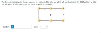 The drawing shows six point charges arranged in a rectangle. The value of q is 7.50 μC, and the distance d is 0.424 m. Find the total
electric potential at location P, which is at the center of the rectangle.
+7q-
Number i
d
Units
5q
d
d
+3q
d
d
+5q
+79