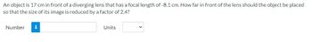 An
object is 17 cm in front of a diverging lens that has a focal length of -8.1 cm. How far in front of the lens should the object be placed
so that the size of its image is reduced by a factor of 2.4?
Number
i
Units