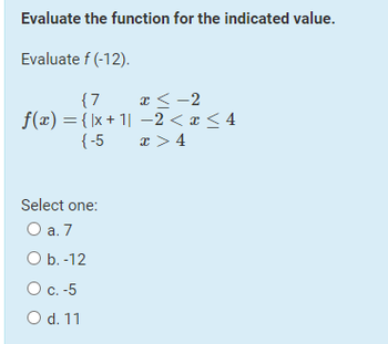 Evaluate the function for the indicated value.
Evaluate f(-12).
{7
x < -2
f(x) = { x +1 −2 < x < 4
{-5
x>4
Select one:
O a. 7
O b. -12
O c. -5
O d. 11