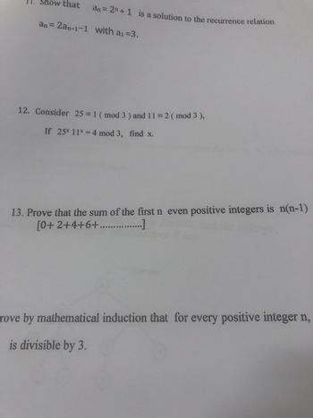 11. Show that
an=2+1 is a solution to the recurrence relation
an= 2an-1-1 with a₁ =3.
12. Consider 25 = 1 (mod 3) and 11 = 2 (mod 3),
If 25* 11* = 4 mod 3, find x.
13. Prove that the sum of the first n even positive integers is n(n-1)
[0+2+4+6+....…..…….……………...]
rove by mathematical induction that for every positive integer n,
is divisible by 3.