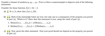 Consider a dataset of numbers Y1, Y2, ..., Yn. Prove or find a counterexample to disprove each of the following
statements.
Consider the linear function f(x) = 9x — 4.
a) If ab, show that ƒ(a) ≤ ƒ(b).
b)
c)
Both of the statements below are true, but only one is a consequence of the property you proved
in part (a). Which is it? Show that this statement is true, using the result of part (a).
1. Mean(f(x1), ,..., f(xn)) = f(Mean(x1,...,xn))
2. Median (f(x1), . . ., f(xn)) = f(Median(x1,...,xn))
Now, prove the other statement. Note your proof should not depend on the property you proved
in part (a).