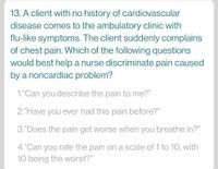 13. A client with no history of cardiovascular
disease comes to the ambulatory clinic with
flu-like symptoms. The client suddenly complains
of chest pain. Which of the following questions
would best help a nurse discriminate pain caused
by a noncardiac problem?
1."Can you describe the pain to me?"
2."Have you ever had this pain before?"
3."Does the pain get worse when you breathe in?"
4.“Can you rate the pain on a scale of 1 to 10, with
10 being the worst?"
