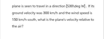 plane is seen to travel in a direction [S30\deg W]. If its
ground velocity was 300 km/h and the wind speed is
150 km/h south, what is the plane's velocity relative to
the air?