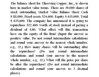 The balance sheet for Throwing Copper, Inc., is shown
here in market value terms. There are 28,000 shares of
stock outstanding. Market Value Balance Sheet: Cash
$ 111,000, Fixed assets 524,600, Equity $635,600, Total
$635,600. The company has announced it is going to
repurchase $22,400 worth of stock instead of paying a
dividend of $.80. What effect will this transaction.
have on the equity of the firm? (Input the answer as
positive value. Do not round intermediate calculations
and round your answer to the nearest whole number,
e.g., 32.) How many shares will be outstanding after
the repurchase? (Do not round intermediate
calculations and round your answer to the nearest
whole number, e.g., 32.) What will the price per share
be after the repurchase? (Do not round intermediate
calculations and round your answer to 2 decimal
places)