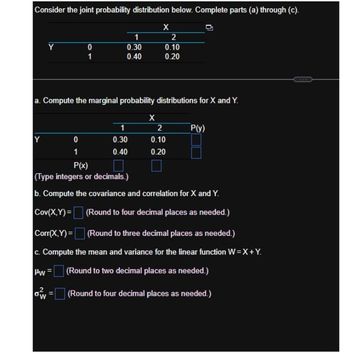 Consider the joint probability distribution below. Complete parts (a) through (c).
X
1
2
0
0.30
0.10
1
0.40
0.20
a. Compute the marginal probability distributions for X and Y.
X
2
P(y)
Y
0
0.30
0.10
1
0.40
0.20
P(x)
(Type integers or decimals.)
b. Compute the covariance and correlation for X and Y.
Cov(X,Y)=
(Round to four decimal places as needed.)
Corr(X,Y)=
(Round to three decimal places as needed.)
c. Compute the mean and variance for the linear function W=X+Y.
|Hw=
(Round to two decimal places as needed.)
ow
= (Round to four decimal places as needed.)