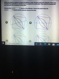 Rafael was asked to construct a square inscribed in a circle. He drew a circle and a diameter of the circle.
Complete the explanation to descrlbe how to complete his construction. Then, select the drawing that
best represents the completed construction.
Construct the (select)
v bisector of the diameter. Connect the points where the
(select)
v bisector and the dlameter intersect the cirde.
Type here to search
近
