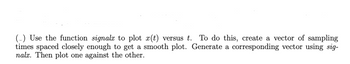 (-) Use the function signalx to plot x(t) versus t. To do this, create a vector of sampling
times spaced closely enough to get a smooth plot. Generate a corresponding vector using sig-
nalx. Then plot one against the other.