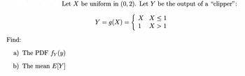 Find:
Let X be uniform in (0, 2). Let Y be the output of a "clipper":
J X
X ≤ 1
Y = g(x)
1
X >
a) The PDF fy(y)
b) The mean E[Y]
=