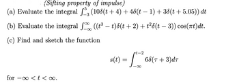 (Sifting property of impulse)

(a) Evaluate the integral \(\int_{-3}^{5} \left( 10\delta(t + 4) + 4\delta(t - 1) + 3\delta(t + 5.05) \right) dt\).

(b) Evaluate the integral \(\int_{-\infty}^{\infty} \left( (t^3 - t)\delta(t + 2) + t^2 \delta(t - 3) \right) \cos(\pi t) dt\).

(c) Find and sketch the function

\[ s(t) = \int_{-\infty}^{t-2} 6\delta(\tau + 3) d\tau \]

for \(-\infty < t < \infty\).