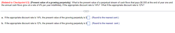 (Related to Checkpoint 6.5) (Present value of a growing perpetuity) What is the present value of a perpetual stream of cash flows that pays $6,500 at the end of year one and
the annual cash flows grow at a rate of 4% per year indefinitely, if the appropriate discount rate is 14%? What if the appropriate discount rate is 12%?
a. If the appropriate discount rate is 14%, the present value of the growing perpetuity is $
b. If the appropriate discount rate is 12%, the present value of the growing perpetuity is $
(Round to the nearest cent.)
(Round to the nearest cent.)