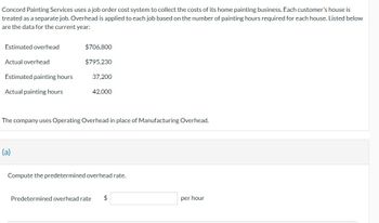 Concord Painting Services uses a job order cost system to collect the costs of its home painting business. Each customer's house is
treated as a separate job. Overhead is applied to each job based on the number of painting hours required for each house. Listed below
are the data for the current year:
Estimated overhead
Actual overhead
Estimated painting hours
Actual painting hours
$706,800
$795,230
(a)
37,200
42,000
The company uses Operating Overhead in place of Manufacturing Overhead.
Compute the predetermined overhead rate.
Predetermined overhead rate $
per hour