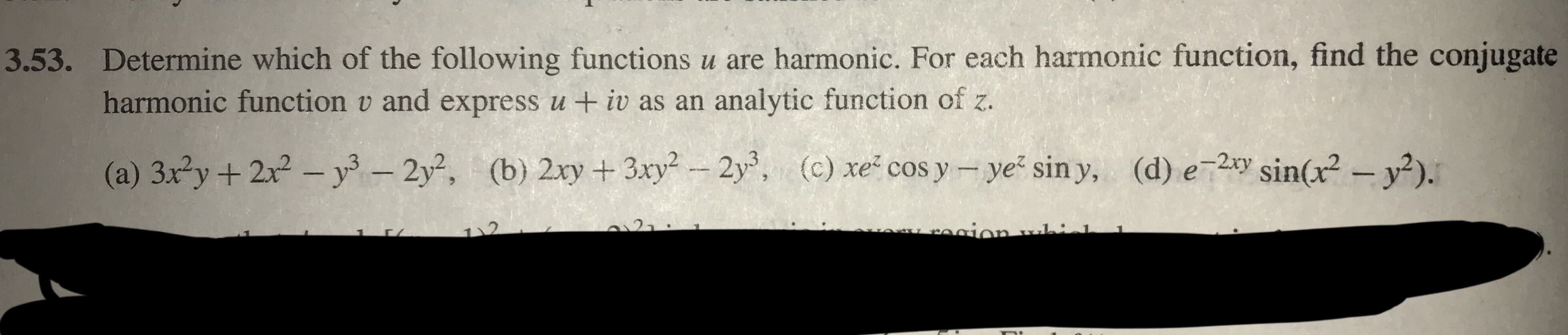 Determine which of the following functions u are harmonic. For each harmonic function, find the conjugate
harmonic function v and express u +iv as an analytic function of z.
3.53.
(b) 2xy + 3xy2-2y,
(a) 3x2y + 2x2-уз-2y2,
(d) e_2xy Sin(x2-y2).
(c) xe-cosy-yez siny,
