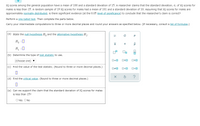 IQ scores among the general population have a mean of 100 and a standard deviation of 15. A researcher claims that the standard deviation, o, of IQ scores for
males is less than 15. A random sample of 19 IQ scores for males had a mean of 101 and a standard deviation of 10. Assuming that IQ scores for males are
approximately normally distributed, is there significant evidence (at the 0.05 level of significance) to conclude that the researcher's claim is correct?
Perform a one-tailed test. Then complete the parts below.
Carry your intermediate computations to three or more decimal places and round your answers as specified below. (If necessary, consult a list of formulas.)
(a) State the null hypothesis H, and the alternative hypothesis H,.
p
H, :0
H, :0
(b) Determine the type of test statistic to use.
(Choose one) ▼
D=0
OSO
(c) Find the value of the test statistic. (Round to three or more decimal places.)
(d) Find the critical value. (Round to three or more decimal places.)
(e) Can we support the claim that the standard deviation of IQ scores for males
is less than 15?
OYes ONo
