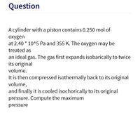 Question
A cylinder with a piston contains 0.250 mol of
oxygen
at 2.40 * 10^5 Pa and 355 K. The oxygen may be
treated as
an ideal gas. The gas first expands isobarically to twice
its original
volume.
It is then compressed isothermally back to its original
volume,
and finally it is cooled isochorically to its original
pressure. Compute the maximum
pressure
