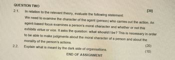 QUESTION TWO
2.1.
In relation to the relevant theory, evaluate the following statement:
[30]
We need to examine the character of the agent (person) who carries out the action. An
agent-based focus examines a person's moral character and whether or not this
exhibits virtue or vice. It asks the question: what should I be? This is necessary in order
to be able to make judgments about the moral character of a person and about the
morality of the person's actions.
2.2.
Explain what is meant by the dark side of organisations.
END OF ASSIGNMENT
(20)
(10)