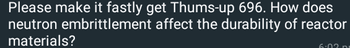 Please make it fastly get Thums-up 696. How does
neutron embrittlement affect the durability of reactor
materials?
6:03 p