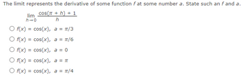 The limit represents the derivative of some function f at some number a. State such an f and a.
lim COS(π + h) + 1
h→0
h
O f(x) = cos(x), a = π/3
O f(x) = cos(x), a = π/6
O f(x) = cos(x), a = 0
O f(x) = cos(x), a = π
a = π/4
O f(x) = cos(x),