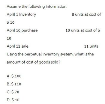 Assume the following information:
April 1 Inventory
$ 10
8 units at cost of
April 10 purchase
10 units at cost of $
10
April 12 sale
11 units
Using the perpetual inventory system, what is the
amount of cost of goods sold?
A. $ 180
B.$ 110
C.$ 70
D.$ 10