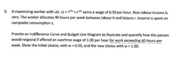 6. A maximizing worker with u(r, c) = 1/2 + c¹/2 earns a wage of 0.50 per hour. Non-labour income is
zero. The worker allocates 90 hours per week between labour h and leisure r. Income is spent on
composite consumption c.
Provide an Indifference Curve and Budget Line Diagram to illustrate and quantify how this person
would respond if offered an overtime wage of 1.00 per hour for work exceeding 40 hours per
week. Show the initial choice, with w=0.50, and the new choice with w = 1.00.